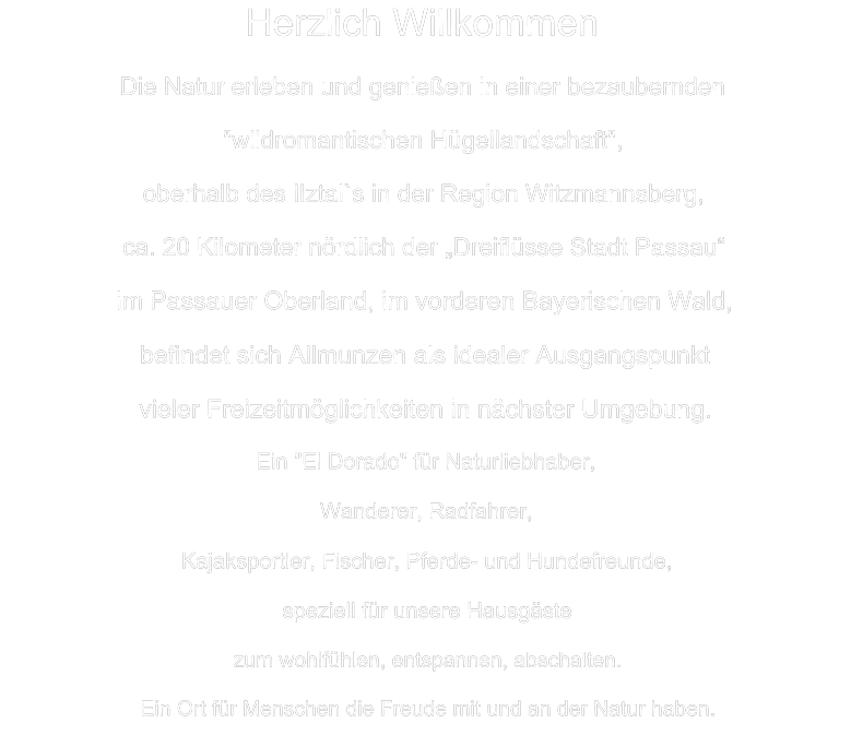 Herzlich Willkommen Die Natur erleben und genießen in einer bezaubernden  "wildromantischen Hügellandschaft", oberhalb des Ilztal`s in der Region Witzmannsberg, ca. 20 Kilometer nördlich der „Dreiflüsse Stadt Passau“ im Passauer Oberland, im vorderen Bayerischen Wald, befindet sich Allmunzen als idealer Ausgangspunkt  vieler Freizeitmöglichkeiten in nächster Umgebung.  Ein "El Dorado" für Naturliebhaber,  Wanderer, Radfahrer,  Kajaksportler, Fischer, Pferde- und Hundefreunde,  speziell für unsere Hausgäste  zum wohlfühlen, entspannen, abschalten. Ein Ort für Menschen die Freude mit und an der Natur haben.